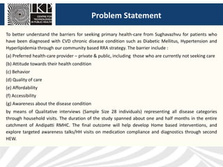 Problem Statement
To better understand the barriers for seeking primary health-care from Sughavazhvu for patients who
have been diagnosed with CVD chronic disease condition such as Diabetic Mellitus, Hypertension and
Hyperlipidemia through our community based RRA strategy. The barrier include :
(a) Preferred health-care provider – private & public, including those who are currently not seeking care
(b) Attitude towards their health condition
(c) Behavior
(d) Quality of care
(e) Affordability
(f) Accessibility
(g) Awareness about the disease condition
by means of Qualitative interviews (Sample Size 28 individuals) representing all disease categories
through household visits. The duration of the study spanned about one and half months in the entire
catchment of Andipatti RMHC. The final outcome will help develop Home based interventions, and
explore targeted awareness talks/HH visits on medication compliance and diagnostics through second
HEW.
 