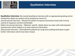 Qualitative Interview
Qualitative Interview: We started Qualitative interview with an appropriate greeting and an
introduction about our project and its purpose by means of :
a)Unstructured interview – allowed the patient to express themselves freely with minimal
control of responses and feel comfortable
b)Semi-structured interview – Obtained specific details about our topic with well prepared
questionnaire which helped us to seek maximum information
c)Structured interview – Stimulated the patients by using some probing techniques to gain
further information which have been missed.
 