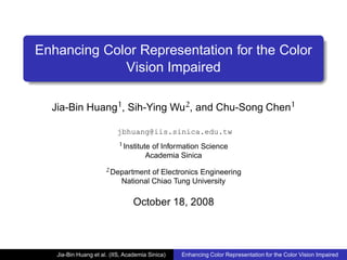 Enhancing Color Representation for the Color
             Vision Impaired

  Jia-Bin Huang1, Sih-Ying Wu2, and Chu-Song Chen1

                          jbhuang@iis.sinica.edu.tw
                           1 Institute of Information Science
                                     Academia Sinica
                      2 Department   of Electronics Engineering
                            National Chiao Tung University

                                 October 18, 2008



   Jia-Bin Huang et al. (IIS, Academia Sinica)   Enhancing Color Representation for the Color Vision Impaired
 