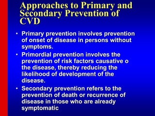 Approaches to Primary and
Secondary Prevention of
CVD
• Primary prevention involves prevention
of onset of disease in persons without
symptoms.
• Primordial prevention involves the
prevention of risk factors causative o
the disease, thereby reducing the
likelihood of development of the
disease.
• Secondary prevention refers to the
prevention of death or recurrence of
disease in those who are already
symptomatic
 