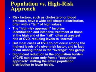 Population vs. High-Risk
Approach
• Risk factors, such as cholesterol or blood
pressure, have a wide bell-shaped distribution,
often with a “tail” of high values.
• The “high-risk approach” involves
identification and intensive treatment of those
at the high end of the “tail”, often at greatest
risk of CVD, reducing levels to “normal”.
• But most cases of CVD do not occur among the
highest levels of a given risk factor, and in fact,
occur among those in the “average” risk group.
• Significant reduction in the population burden
of CVD can occur only from a “population
approach” shifting the entire population
distribution to lower levels.
 