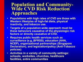 Population and Community-
Wide CVD Risk Reduction
Approaches
• Populations with high rates of CVD are those with
Western lifestyles of high-fat diets, physical
inactivity, and tobacco use.
• Targets of a population-wide approach must be
these behaviors causative of the physiologic risk
factors or directly causative of CVD.
• Requires public health services such as
surveillance (e.g.,BFRSS), education (AHA,
NCEP), organizational partnerships (Singapore
Declaration), and legislation/policy (Anti-Tobacco
policies)
• Activities in a variety of community settings:
schools, worksites, churches, healthcare
facilities, entire communities
 