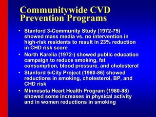 Communitywide CVD
Prevention Programs
• Stanford 3-Community Study (1972-75)
showed mass media vs. no intervention in
high-risk residents to result in 23% reduction
in CHD risk score
• North Karelia (1972-) showed public education
campaign to reduce smoking, fat
consumption, blood pressure, and cholesterol
• Stanford 5-City Project (1980-86) showed
reductions in smoking, cholesterol, BP, and
CHD risk
• Minnesota Heart Health Program (1980-88)
showed some increases in physical activity
and in women reductions in smoking
 