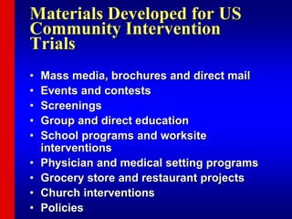 Materials Developed for US
Community Intervention
Trials
• Mass media, brochures and direct mail
• Events and contests
• Screenings
• Group and direct education
• School programs and worksite
interventions
• Physician and medical setting programs
• Grocery store and restaurant projects
• Church interventions
• Policies
 