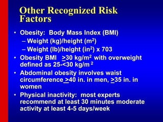 Other Recognized Risk
Factors
• Obesity: Body Mass Index (BMI)
– Weight (kg)/height (m2)
– Weight (lb)/height (in2) x 703
• Obesity BMI >30 kg/m2 with overweight
defined as 25-<30 kg/m 2
• Abdominal obesity involves waist
circumference >40 in. in men, >35 in. in
women
• Physical inactivity: most experts
recommend at least 30 minutes moderate
activity at least 4-5 days/week
 