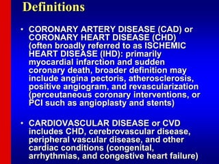 Definitions
• CORONARY ARTERY DISEASE (CAD) or
CORONARY HEART DISEASE (CHD)
(often broadly referred to as ISCHEMIC
HEART DISEASE (IHD): primarily
myocardial infarction and sudden
coronary death, broader definition may
include angina pectoris, atherosclerosis,
positive angiogram, and revascularization
(perceutaneous coronary interventions, or
PCI such as angioplasty and stents)
• CARDIOVASCULAR DISEASE or CVD
includes CHD, cerebrovascular disease,
peripheral vascular disease, and other
cardiac conditions (congenital,
arrhythmias, and congestive heart failure)
 