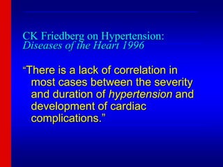 CK Friedberg on Hypertension:
Diseases of the Heart 1996
“There is a lack of correlation in
most cases between the severity
and duration of hypertension and
development of cardiac
complications.”
___________________________________________________________
________________________________________________________
_______________________________________________________________
 