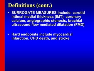 Definitions (cont.)
• SURROGATE MEASURES include: carotid
intimal medial thickness (IMT), coronary
calcium, angiographic stenosis, brachial
ultrasound flow mediated dilatation (FMD)
• Hard endpoints include myocardial
infarction, CHD death, and stroke
 
