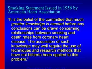 Smoking Statement Issued in 1956 by
American Heart Association
“It is the belief of the committee that much
greater knowledge is needed before any
conclusions can be drawn concerning
relationships between smoking and
death rates from coronary heart
disease. The acquisition of such
knowledge may well require the use of
techniques and research methods that
have not hitherto been applied to this
problem.”
___________________________________________________________
____________________________________________________________
___________________________________________________________
 