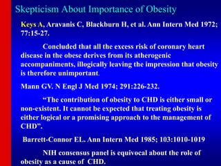Skepticism About Importance of Obesity
Keys A, Aravanis C, Blackburn H, et al. Ann Intern Med 1972;
77:15-27.
Concluded that all the excess risk of coronary heart
disease in the obese derives from its atherogenic
accompaniments, illogically leaving the impression that obesity
is therefore unimportant.
Mann GV. N Engl J Med 1974; 291:226-232.
“The contribution of obesity to CHD is either small or
non-existent. It cannot be expected that treating obesity is
either logical or a promising approach to the management of
CHD”.
Barrett-Connor EL. Ann Intern Med 1985; 103:1010-1019
NIH consensus panel is equivocal about the role of
obesity as a cause of CHD.
 