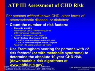 ATP III Assessment of CHD Risk
For persons without known CHD, other forms of
atherosclerotic disease, or diabetes:
• Count the number of risk factors:
– Cigarette smoking
– Hypertension (BP 140/90 mmHg or on
antihypertensive medication)
– Low HDL cholesterol (<40 mg/dL)†
– Family history of premature CHD
 CHD in male first degree relative <55 years
 CHD in female first degree relative <65 years
– Age (men 45 years; women 55 years)
• Use Framingham scoring for persons with 2
risk factors* (or with metabolic syndrome) to
determine the absolute 10-year CHD risk.
(downloadable risk algorithms at
www.nhlbi.nih.gov)
Expert Panel on Detection, Evaluation, and Treatment of
High Blood Cholesterol in Adults. JAMA. 2001;285:2486-2497.
© 2001, Professional Postgraduate Services®
www.lipidhealth.org
 