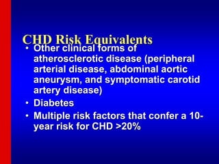 CHD Risk Equivalents
• Other clinical forms of
atherosclerotic disease (peripheral
arterial disease, abdominal aortic
aneurysm, and symptomatic carotid
artery disease)
• Diabetes
• Multiple risk factors that confer a 10-
year risk for CHD >20%
 
