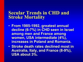 Secular Trends in CHD and
Stroke Mortality
• From 1985-1992, greatest annual
decline (6-7%) in CHD seen in Israel
among men and France among
women, USA intermediate (4%),
increases in Poland and Romania.
• Stroke death rates declined most in
Australia, Italy, and France (8-9%),
USA about 3%.
 
