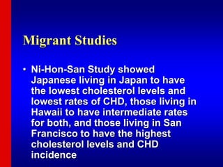 Migrant Studies
• Ni-Hon-San Study showed
Japanese living in Japan to have
the lowest cholesterol levels and
lowest rates of CHD, those living in
Hawaii to have intermediate rates
for both, and those living in San
Francisco to have the highest
cholesterol levels and CHD
incidence
 
