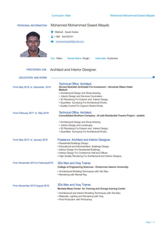 Curriculum Vitae Mohanned Mohammed Saeed Altayeb
Page 1 / 11
PERSONAL INFORMATION Mohanned Mohammed Saeed Altayeb
Mekkah , Saudi Arabia
+ 966 544793701
mohanedsaeid@gmail.com
Sex: Male | Marital Status: Single | Nationality: Sudanese
EDUCATION AND WORK
PREFERRED JOB Architect and Interior Designer.
From May 2018 to December 2018
From February 2017 to May 2018
Technical Office Architect.
Ahmed Abdullah Al-Kulaibi For Investment – Alrushad 3Stars Hotel-
Makkah
▪ Architectural Design and Shop-drawing.
▪ .Interior Design and Services Coorination .
▪ 3D Rendering For Exterior and Interior Design.
▪ Quantities Surveying ForArchitectural Works.
▪ Quality Control For Gypsum Board Works.
Technical Office Architect.
Consolidated Brothers Company - Al safa Residential Towers Project - Jeddah
▪ Architectural Design and Shop-drawing.
▪ .Interior Design and Landscape .
▪ 3D Rendering For Exterior and Interior Design.
▪ Quantities Surveying ForArchitectural Works.
From May 2013 to January 2016 Freelance Architect and Interior Designer.
▪ Residential Buildings Design.
▪ Educational and Administrative Buildings Design.
▪ Interior Design For Residential Buildings.
▪ Interior Design For Conference Hall and Offices.
▪ High Quality Rendering For Architectural and Interior Designs.
From November 2015 to February2016
From November 2015 August 2016
3Ds Max and Vray Trainer
College of Engineering Sciences - Omdurman Islamic University.
▪ Architectural Modeling Techniques with 3ds Max.
▪ Rendering with Mental Ray.
3Ds Max and Vray Trainer.
Murtada Maaz Center for Training and Orange training Center .
▪ Architectural and Interior Modeling Techniques with 3ds Max.
▪ Materials, Lighting and Rendering with Vray.
▪ Post Production with Photoshop.
 