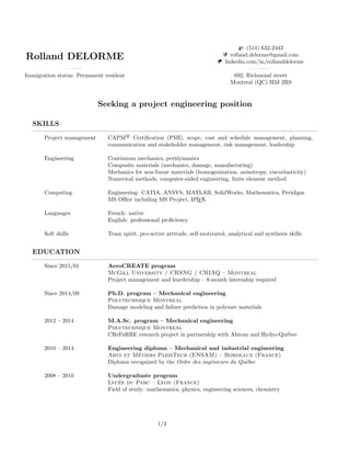 Rolland DELORME
Immigration status: Permanent resident
(514) 632-2443
rolland.delorme@gmail.com
linkedin.com/in/rollanddelorme
692, Richmond street
Montreal (QC) H3J 2R9
Seeking a project engineering position
SKILLS
Project management CAPM R
Certiﬁcation (PMI), scope, cost and schedule management, planning,
communication and stakeholder management, risk management, leadership
Engineering Continuum mechanics, peridynamics
Composite materials (mechanics, damage, manufacturing)
Mechanics for non-linear materials (homogenization, anisotropy, viscoelasticity)
Numerical methods, computer-aided engineering, ﬁnite element method
Computing Engineering: CATIA, ANSYS, MATLAB, SolidWorks, Mathematica, Peridigm
MS Oﬃce including MS Project, LATEX
Languages French: native
English: professional proﬁciency
Soft skills Team spirit, pro-active attitude, self-motivated, analytical and synthesis skills
EDUCATION
Since 2015/01 AeroCREATE program
McGill University / CRSNG / CRIAQ – Montreal
Project management and leardership – 8-month internship required
Since 2014/09 Ph.D. program – Mechanical engineering
Polytechnique Montreal
Damage modeling and failure prediction in polymer materials
2012 – 2014 M.A.Sc. program – Mechanical engineering
Polytechnique Montreal
CReFaRRE research project in partnership with Alstom and Hydro-Qu´ebec
2010 – 2014 Engineering diploma – Mechanical and industrial engineering
Arts et M´etiers ParisTech (ENSAM) – Bordeaux (France)
Diploma recognized by the Ordre des ing´enieurs du Qu´ebec
2008 – 2010 Undergraduate program
Lyc´ee du Parc – Lyon (France)
Field of study: mathematics, physics, engineering sciences, chemistry
1/3
 