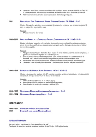 •    Lancement réussi d’une campagne opérationnelle combinant actions terrain et publicité sur Paris Idf:
                    1ère place des ventes pour un produit stratégique pendant 2 années et + 4 pts de part de marché.
               •    Référencement étendu à toutes les enseignes de la distribution grand public.



2001            DIRECTEUR DE ZONE COMMERCIALE DIVISION CONSUMER EUROPE – CA 200 M€ - BTOC

               Mission : Manager les opérations commerciales et développer les ventes sur une zone composée de 10
               pays en support des responsables pays.

               Résultats :
               •  17% de croissance des ventes.



1998 - 2000     DIRECTEUR FRANCE DE LA DIVISION DES PRODUITS CONSOMMABLES – CA 110 M€ - BTOB

               Mission : développer les ventes et le marketing des produits consommables informatiques auprès des
               clients et revendeurs actifs, lancer des actions de reconquête sur les clients grands comptes et fidéliser
               les revendeurs agréés.

               Résultats :
               •  Réorganisation de l’équipe et création d’une équipe de vente dédiée aux clients grands comptes qui a
                  généré une: croissance régulière du CA de 10% par an
               •  Mise en place d’une nouvelle stratégie clients ayant permis de réaliser un CA additionnel de 15
                  millions € sur 3 ans via le lancement d’une gamme de produits compatibles HP/Canon.
               •  Structuration des contrats de distribution, mise en place de business plans par distributeur agréé.
               •  Lancement d’une nouvelle politique tarifaire. Consolidation des relations avec les distributeurs.




1996 - 1998     RESPONSABLE COMMERCIAL CANAL GROSSISTES – CA 12 M€ - BTOB
                Mission : développer les relations et le CA avec les grossistes, améliorer la distribution et la disponibilité
                des produits ainsi que la couverture du réseau de revendeurs.

                Résultats :
                •  Chiffre d’affaires additionnel de 10 millions € (x4).
                •  Passage des produits Lexmark en référencement permanent.
                •  Augmentation du nombre de revendeurs actifs de 40%.



1993 - 1995     RESPONSABLE MARKETING CONSOMMABLES INFORMATIQUES - BTOB
1991 - 1992     RESPONSABLE PROMOTION DES VENTES - BTOB




IBM FRANCE

1990 - 1991    INGÉNIEUR COMMERCIAL/ECOLE DES VENTES
1989           STAGE DE 7 MOIS, AGENCE MARKETING DIRECT




AUTRES INFORMATIONS

Vie associative : membre actif d’une association de golf.
Passionné de sport en général : pratique assidue du golf (index 10.6) et du tennis.
 