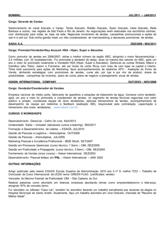 BOMBRIL JUL/2011 – JAN/2013
Cargo: Gerente de Contas
Gerenciamento do canal Atacado e Varejo: Tenda Atacado, Roldão Atacado, Spani Atacado, Calvo Atacado, Rede
Barbosa e outros, nas regiões de São Paulo e Rio de Janeiro. As negociações eram realizadas nos escritórios centrais,
com distribuição para todas as lojas da rede. Negociava incremento de vendas, campanhas promocionais e ações de
sell in e sell out. Sob minha gestão havia um três coordenadores de merchandising e dezesseis promotores de vendas.
SADIA S.A. DEZ/2006 - MAI/2011
Cargo: Promotor/Vendedor/Key Account HSA - Hiper, Super e Atacados
Como promotor de vendas em 2006/2007, obtive o melhor número da região ABC, atingindo o maior faturamento/loja -
2,4 milhões com 33 toneladas/mês. Fui promovido a vendedor de varejo, atuei na maioria dos setores do ABC, após um
ano e meio fui promovido novamente a Vendedor HSA (Hiper, Super e Atacados). Gerenciei as contas Shibata, Makro e
Carrefour (alto Tiete), Joanin e Futurama, até ser titular da conta Ricoy com mais de cem lojas na capital e interior.
Tinha total autonomia para ações de Marketing, fazia acompanhamentos de relatórios APV - Avaliação do Ponto de
Venda, alinhando estratégias com promotores de vendas, curva abc por loja e por mix de produto, árvore de
produtividade, campanhas de incentivo, plano de conta, plano de negócio e planejamento anual de vendas.
HOKEN INTERNATIONAL COMPANY OUT/2003 – NOV/2006
Cargo: Vendedor/Coordenador de Vendas
Empresa nacional de médio porte, fabricante de aparelhos e estações de tratamento de água. Comecei como vendedor,
após um ano e meio fui promovido a coordenador de vendas, no segmento de vendas técnicas negociava com setor
público e privado, coordenava equipe de doze vendedores, aplicava treinamentos de vendas, acompanhamento de
desempenho da equipe por relatórios e feedback (avaliação 360), responsável pela contratação, capacitação e
treinamento dos novos vendedores. www.hokem.com.br
CURSOS E WORKSHOPS
Desenvolvimento Gerencial - Catho On Line Abril/2013
Universidade Sadia – Unisaber (dezesseis cursos e-learning), MAI/2011
Formação e Desenvolvimento de Líderes – ESAGS, JUL/2010
Gestão de Pessoas e Logística – Intersubjetiva, OUT/2009
Gestão de Pessoas – Intersubjetiva, JUL/2009
Marketing Pessoal e Excelência Profissional - IBDE NAJA, SET/2007
Gestão em Processos Gerenciais (curso técnico, 1 Sem) – CIM, DEZ/2005
Gestão em Publicidade e Propaganda (curso técnico, 3 Sem) – CIM, DEZ/2004
Fechamento de Vendas (onze cursos) – Hoken International, DEZ/2003
Desenvolvimento Pessoal ênfase em PNL – Hoken International – JAN/ 2003
OUTRAS INFORMAÇÕES
Artigo publicado pela revista ESAGS Escola Superior de Administração, 2010 ano 5 nº 8, melhor TCCI – Trabalho de
Conclusão de Curso Internacional da UCSD tema: GREEN FLAG. (certificados verdes)
Vencedor do Décimo Festival de Publicidade CIM – São Caetano do Sul.
Realizei palestras como voluntário em diversas empresas abordando temas como empreendedorismo e liderança,
atingindo 87% de conceito ótimo.
Fui voluntário no orfanato “Casa Lar”, também fui voluntário fazendo um trabalho semelhante aos doutores da alegria no
Hospital Municipal de Santo André. Atualmente, faço um trabalho voluntário em uma Chácara, chamada de "Recanto da
Melhor Idade".
 