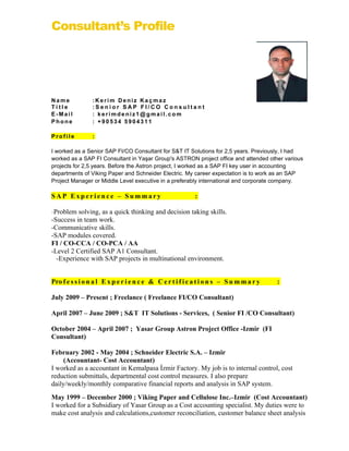 Consultant’s Profile




Name             :Kerim Deniz Kaçmaz
Title            :Senior SAP FI/CO Consultant
E-Mail           : kerimdeniz1@gmail.com
Phone            : +90534 5904311

Profile          :

I worked as a Senior SAP FI/CO Consultant for S&T IT Solutions for 2,5 years. Previously, I had
worked as a SAP FI Consultant in Yaşar Group's ASTRON project office and attended other various
projects for 2,5 years. Before the Astron project, I worked as a SAP FI key user in accounting
departments of Viking Paper and Schneider Electric. My career expectation is to work as an SAP
Project Manager or Middle Level executive in a preferably international and corporate company.

SAP Experience – Summary                                   :

-Problem solving, as a quick thinking and decision taking skills.
-Success in team work.
-Communicative skills.
-SAP modules covered.
FI / CO-CCA / CO-PCA / AA
-Level 2 Certified SAP A1 Consultant.
  -Experience with SAP projects in multinational environment.


Pro f e s s i o n a l E x p e r i e n c e & C e r t i f i c a t i o n s – S u m m a r y   :

July 2009 – Present ; Freelance ( Freelance FI/CO Consultant)

April 2007 – June 2009 ; S&T IT Solutions - Services, ( Senior FI /CO Consultant)

October 2004 – April 2007 ; Yasar Group Astron Project Office -Izmir (FI
Consultant)

February 2002 - May 2004 ; Schneider Electric S.A. – Izmir
     (Accountant- Cost Accountant)
I worked as a accountant in Kemalpasa İzmir Factory. My job is to internal control, cost
reduction submittals, departmental cost control measures. I also prepare
daily/weekly/monthly comparative financial reports and analysis in SAP system.
May 1999 – December 2000 ; Viking Paper and Cellulose Inc.–Izmir (Cost Accountant)
I worked for a Subsidiary of Yasar Group as a Cost accounting specialist. My duties were to
make cost analysis and calculations,customer reconciliation, customer balance sheet analysis
 