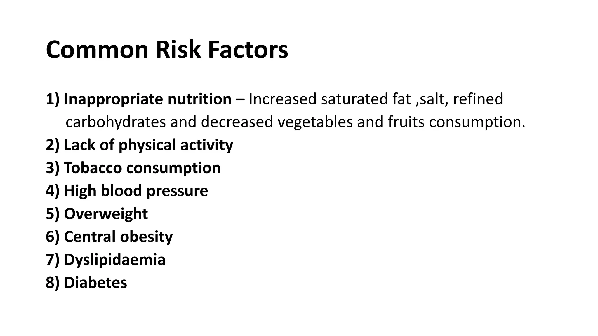 Common Risk Factors
1) Inappropriate nutrition – Increased saturated fat ,salt, refined
carbohydrates and decreased vegetables and fruits consumption.
2) Lack of physical activity
3) Tobacco consumption
4) High blood pressure
5) Overweight
6) Central obesity
7) Dyslipidaemia
8) Diabetes
 