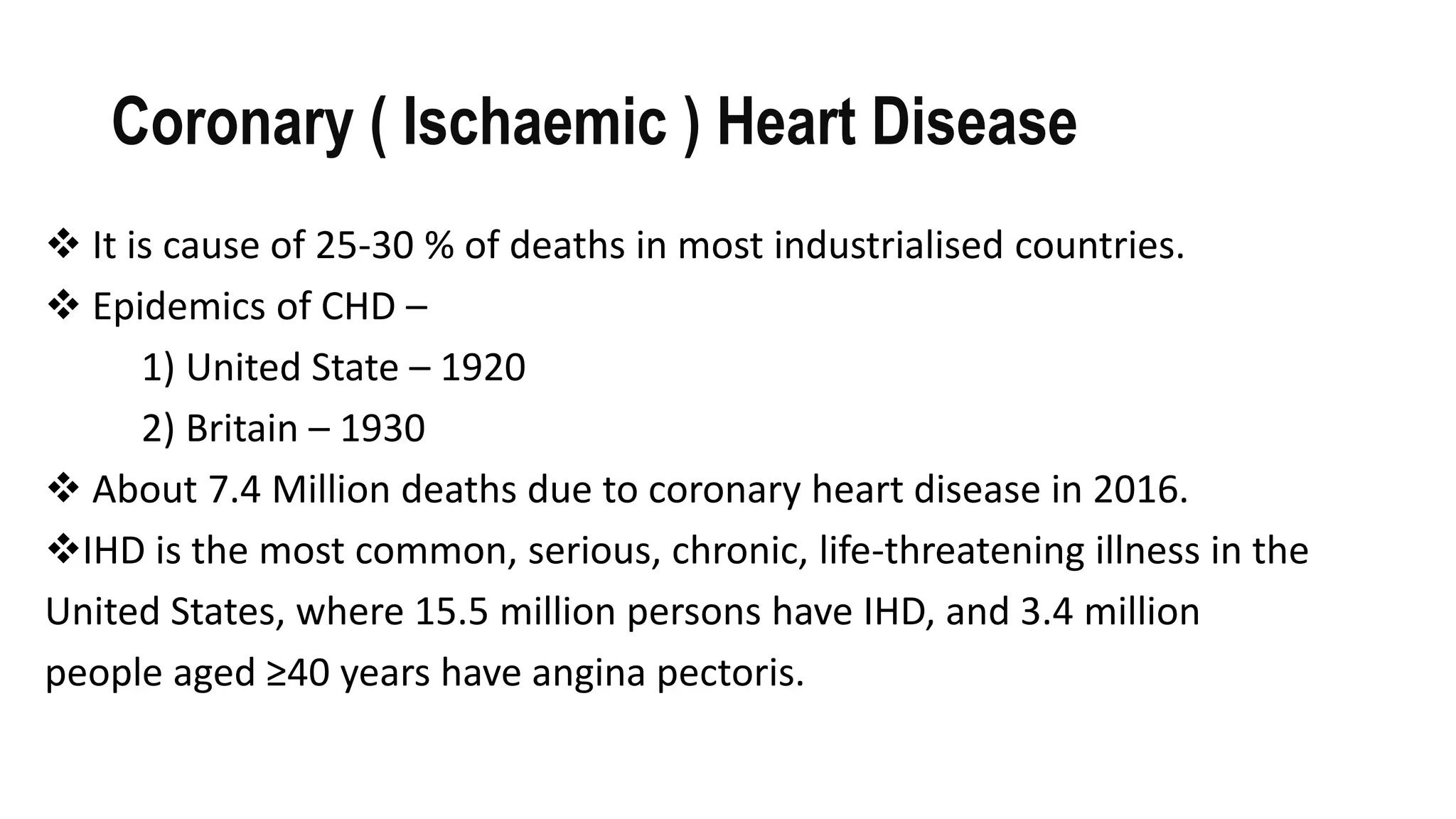 Coronary ( Ischaemic ) Heart Disease
 It is cause of 25-30 % of deaths in most industrialised countries.
 Epidemics of CHD –
1) United State – 1920
2) Britain – 1930
 About 7.4 Million deaths due to coronary heart disease in 2016.
IHD is the most common, serious, chronic, life-threatening illness in the
United States, where 15.5 million persons have IHD, and 3.4 million
people aged ≥40 years have angina pectoris.
 