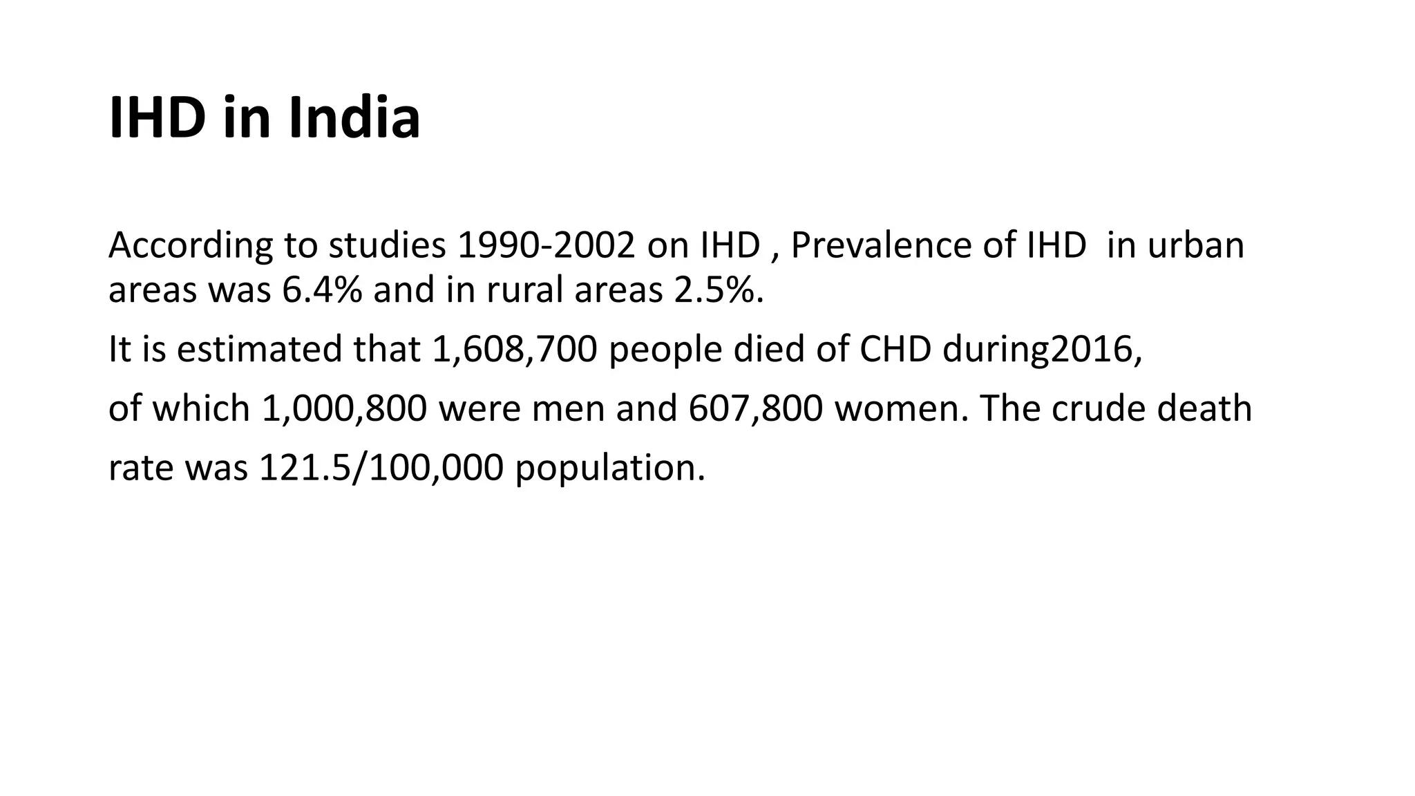 IHD in India
According to studies 1990-2002 on IHD , Prevalence of IHD in urban
areas was 6.4% and in rural areas 2.5%.
It is estimated that 1,608,700 people died of CHD during2016,
of which 1,000,800 were men and 607,800 women. The crude death
rate was 121.5/100,000 population.
 