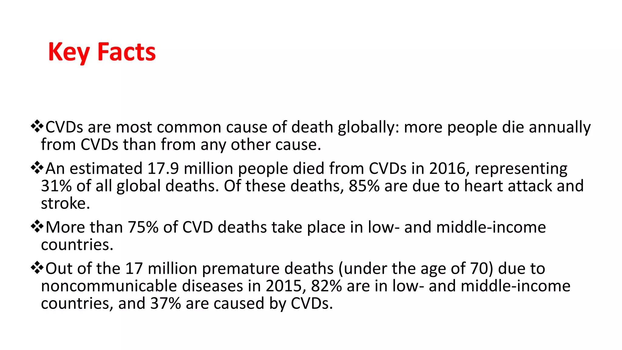 Key Facts
CVDs are most common cause of death globally: more people die annually
from CVDs than from any other cause.
An estimated 17.9 million people died from CVDs in 2016, representing
31% of all global deaths. Of these deaths, 85% are due to heart attack and
stroke.
More than 75% of CVD deaths take place in low- and middle-income
countries.
Out of the 17 million premature deaths (under the age of 70) due to
noncommunicable diseases in 2015, 82% are in low- and middle-income
countries, and 37% are caused by CVDs.
 