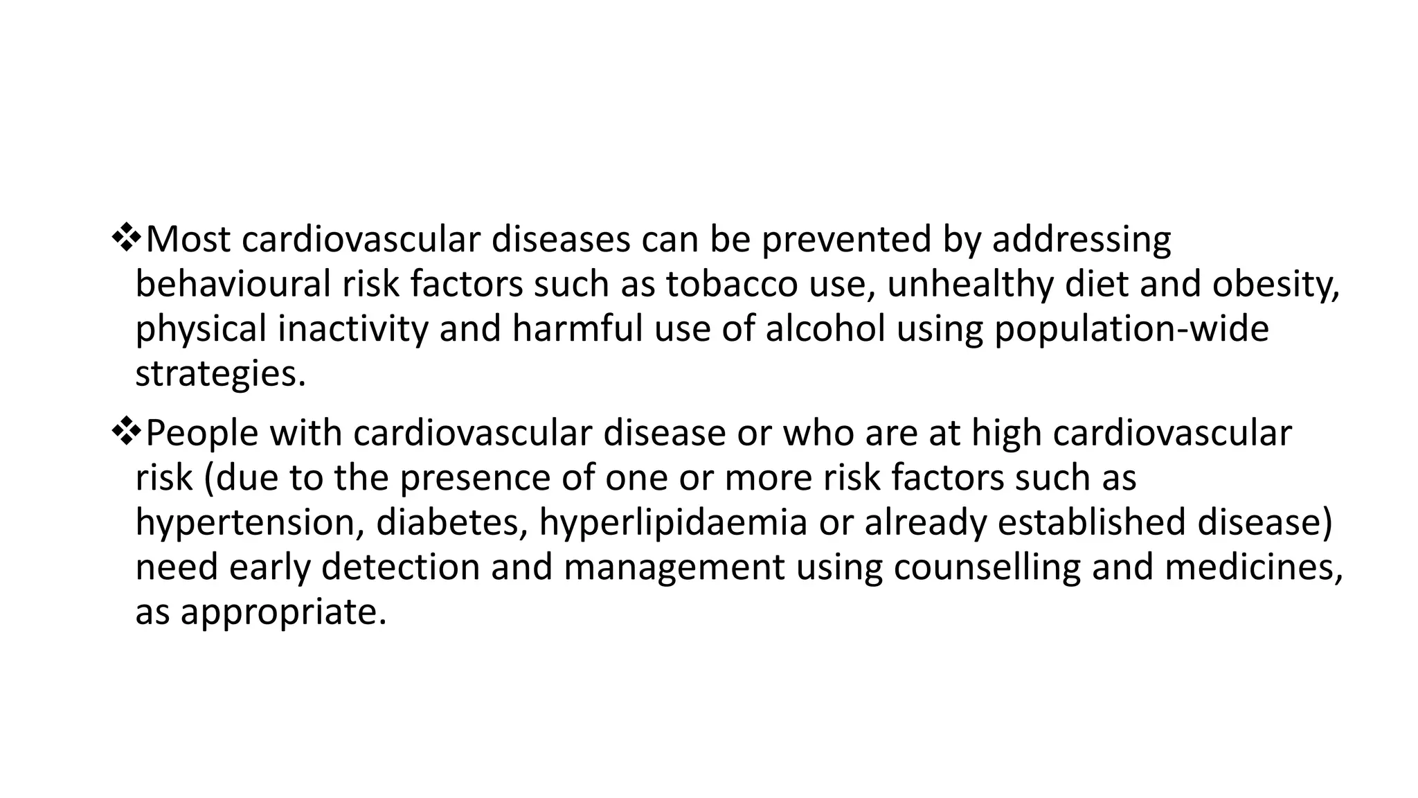 Most cardiovascular diseases can be prevented by addressing
behavioural risk factors such as tobacco use, unhealthy diet and obesity,
physical inactivity and harmful use of alcohol using population-wide
strategies.
People with cardiovascular disease or who are at high cardiovascular
risk (due to the presence of one or more risk factors such as
hypertension, diabetes, hyperlipidaemia or already established disease)
need early detection and management using counselling and medicines,
as appropriate.
 
