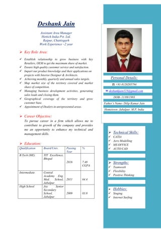 Deshank Jain
Assistant Area Manager
Hettich India Pvt. Ltd.
Raipur, Chattisgarh
Work Experience ~2 year
 Key Role Area:
 Establish relationship to grow business with key
Retailers, OEM to get the maximum share of market.
 Ensure high quality customer service and satisfaction.
 Impart our product knowledge and their applications on
projects with Interior Designer & Architects.
 Achieving monthly, quarterly and annual sales targets.
 Map market size of the territory covered and market
share of competition.
 Managing business development activities, generating
sales leads and closing them.
 Geographical coverage of the territory and grow
customer base.
 Appointment of Dealers in unrepresented areas.
 Career Objective:
To pursue career in a firm which allows me to
contribute to growth of the company and provides
me an opportunity to enhance my technical and
management skills.
 Education:
Qualification Board/Univ. Passing
Year
%
B.Tech (ME) TIT Excellence,
Bhopal
2016 7.48
CGPA
Intermediate Central
Academy Eng.
Med. School,
Jabalpur
2011 64.4
High School Joy Senior
Secondary
School,
Jabalpur
2009 83.8
Personal Details:
☎ +91-8120205794
✉ deshankjain123@gmail.com
DOB- 11/09/1993
Father’s Name- Dilip Kumar Jain
Hometown- Jabalpur, M.P, India
 Technical Skills:
 CATIA
 Aero Modelling
 MS OFFICE
 AUTO CAD
 Strengths:
 Teamwork
 Flexibility
 Positive Thinking
 Hobbies:
 Singing
 Internet Surfing
 