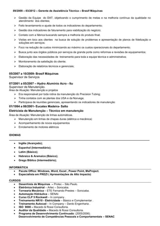 09/2009 – 03/2012 – Gerente de Assistência Técnica – Brasif Máquinas
 Gestão da Equipe do DAT, objetivando o cumprimento de metas e na melhoria contínua da qualidade no
atendimento dos clientes;
 Feito levantamento e ajuste de todos os indicadores do departamento;
 Gestão dos indicadores de faturamento para viabilização do negócio;
 Contato com a fábrica buscando sempre a melhoria do produto final;
 Visitas em loco aos clientes na busca de solução de problemas e apresentação de planos de fidelização e
soluções em serviços;
 Foco na redução de custos minimizando ao máximo os custos operacionais do departamento;
 Busca junto aos órgãos públicos por serviços de grande porte como reformas e revisões de equipamentos;
 Elaboração das necessidades de treinamento para toda a equipe técnica e administrativa;
 Monitoramento da satisfação do cliente;
 Elaboração de relatórios técnicos e gerenciais;
05/2007 a 10/2009- Brasif Máquinas
Supervisor de Serviços
07/2001 a 05/2007 – Hydro Alumínio Acro - Itu
Supervisor de Manutenção.
Área de Atuação: Manutenção e projetos
 Era responsável por toda rotina da manutenção do Precision Tubing;
 Tinha contatos com as plantas dos USA e da Noruega;
 Participava de reuniões gerenciais, apresentando os indicadores de manutenção
01/1994 a 06/2001- Eucatex Madeira- Salto
Eletricista de Manutenção – Técnico em manutenção
Área de Atuação: Manutenção de linhas automáticas.
 Manutenção em linhas de chapas duras (elétrica e mecânica)
 Acompanhamento de novos equipamentos
 Enrolamento de motores elétricos
IDIOMAS
______________________________________________________________________________________________
 Inglês (Avançado);
 Espanhol (Intermediário);
 Latim (Básico);
 Hebraico & Aramaico (Básico);
 Grego Bíblico (Intermediário);
INFORMÁTICA
 Pacote Office: Windows, Word, Excel , Power Point, MsProject.
 Especialista em PREZI ( Apresentações de Alto Impacto)
CURSOS
 Desenhista de Máquinas – Protec – São Paulo.
 Eletrônica Industrial – Artec – Sorocaba.
 Tornearia Mecânica – ETE Fernando Prestes – Sorocaba.
 Automação Hidráulica – SENAI.
 Curso CLP 5 Rockwell – In company .
 Treinamento NR10 - Eletricidade – Básico e Complementar .
 Treinamento Autocad – In Company – Dardo Engenharia .
 ISO 9000 – Macedo & Rossi Consultoria.
 Auditor da Qualidade – Macedo & Rossi Consultoria.
 Programa de Desenvolvimento Continuado: (2005/2006).
Desenvolvimento de Competências Pessoais e Comportamentais – SENAC
 