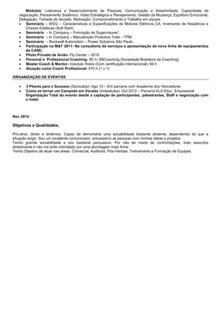 Módulos: Liderança e Desenvolvimento de Pessoas, Comunicação e Assertividade, Capacidade de
negociação, Pensamento Sistêmico, Visão Estratégica e Planejamento, Gestão da Mudança, Equilíbrio Emocional,
Delegação, Tomada de decisão, Motivação, Comprometimento e Trabalho em equipe.
 Seminário – WEG – Características e Especificações de Motores Elétricos CA, Inversores de freqüência e
Chaves Estáticas (Soft Start).
 Seminário – In Company – Formação de Supervisores”.
 Seminário – In Company – Manutenção Produtiva Total – TPM.
 Seminário – Rockwell Automation – Power Solutions São Paulo.
 Participação na M&T 2011- Na consultoria de serviços e apresentação da nova linha de equipamentos
da CASE;
 Piloto Privado de Avião- Fly Center – 2010
 Personal e Professional Coaching- 80 h- SBCoaching (Sociedade Brasileira de Coaching)
 Master Coach & Mentor- Instutulo Holos (Com certificação internacional)- 60 h
 Atuação como Coach Profissional- 470 h (1 x 1)
ORGANIZAÇÃO DE EVENTOS
 3 Pilares para o Sucesso (Sorocaba)- Ago 12 – Em parceria com Academia dos Vencedores
 Como se tornar um Campeão em Vendas (Indaiatuba)- Out 2012 – Parceria KLA Educ. Empresarial
Organização Total do evento desde a captação de participantes, palestrantes, Staff e negociação com
o hotel.
Nov 2014
Objetivos e Qualidades;
Pró-ativo, direto e dinâmico. Capaz de demonstrar uma sociabilidade bastante atraente, dependendo do que a
situação exigir. Sou um excelente comunicador, entusiasmo as pessoas com minhas idéias e projetos.
Tenho grande sociabilidade e sou bastante persuasivo. Por não ter medo de confrontações, trato assuntos
diretamente e não me sinto intimidado por uma abordagem mais firme.
Tenho Objetivo de atuar nas áreas: Comercial, Auditoria, Pós-Vendas, Treinamento e Formação de Equipes.
 