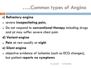 c) Refractory angina
severe incapacitating pain;
Do not respond to conventional therapy including drugs
and pt may suffer severe chest pain
d) Variant angina
Pain at rest usually at night
e) Silent angina
objective evidence of ischemia (such as ECG changes),
but patient reports no symptoms
…..Common types of Angina
12/20/2024
10
By: Jemal B.
 