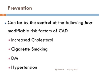 Prevention
Can be by the control of the following four
modifiable risk factors of CAD
Increased Cholesterol
Cigarette Smoking
DM
Hypertension 12/20/2024
12
By: Jemal B.
 