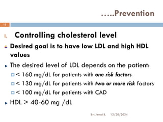 I. Controlling cholesterol level
Desired goal is to have low LDL and high HDL
values
The desired level of LDL depends on the patient:
 < 160 mg/dL for patients with one risk factors
 < 130 mg/dL for patients with two or more risk factors
 < 100 mg/dL for patients with CAD
HDL > 40-60 mg /dL
…..Prevention
12/20/2024
13
By: Jemal B.
 