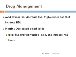 Drug Management
Medications that decrease LDL, triglycerides and that
increase HDL
Niacin : Decreased blood lipids
lower LDL and triglyceride levels, and increase HDL
levels.
12/20/2024
15
By: Jemal B.
 