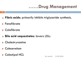 Fibric acids: primarily inhibits triglyceride synthesis.
Fenofibrate
Colofibrate
Bile acid sequestrates: lowers LDLs
Cholestryramine
Colesevelam
Colestipol HCL
……Drug Management
12/20/2024
16
By: Jemal B.
 