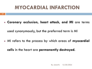 MYOCARDIAL INFARCTION
Coronary occlusion, heart attack, and MI are terms
used synonymously, but the preferred term is MI
MI refers to the process by which areas of myocardial
cells in the heart are permanently destroyed.
12/20/2024
17
By: Jemal B.
 