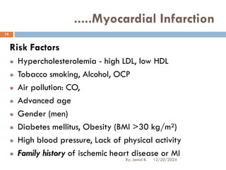 Risk Factors
Hypercholesterolemia - high LDL, low HDL
Tobacco smoking, Alcohol, OCP
Air pollution: CO,
Advanced age
Gender (men)
Diabetes mellitus, Obesity (BMI >30 kg/m²)
High blood pressure, Lack of physical activity
Family history of ischemic heart disease or MI
.....Myocardial Infarction
12/20/2024
19
By: Jemal B.
 