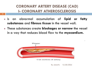 CORONARY ARTERY DISEASE (CAD)
I- CORONARY ATHEROSCLEROSIS
is an abnormal accumulation of lipid or fatty
substances and fibrous tissue in the vessel wall.
These substances create blockages or narrow the vessel
in a way that reduces blood flow to the myocardium.
12/20/2024
2
By: Jemal B.
 