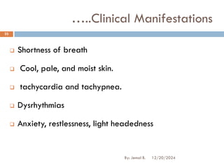 ❑ Shortness of breath
❑ Cool, pale, and moist skin.
❑ tachycardia and tachypnea.
❑ Dysrhythmias
❑ Anxiety, restlessness, light headedness
…..Clinical Manifestations
12/20/2024
23
By: Jemal B.
 