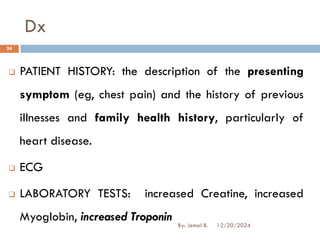 Dx
❑ PATIENT HISTORY: the description of the presenting
symptom (eg, chest pain) and the history of previous
illnesses and family health history, particularly of
heart disease.
❑ ECG
❑ LABORATORY TESTS: increased Creatine, increased
Myoglobin, increased Troponin
12/20/2024
24
By: Jemal B.
 