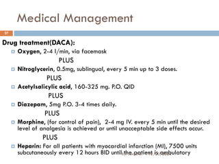 Medical Management
Drug treatment(DACA):
 Oxygen, 2-4 l/min, via facemask
PLUS
 Nitroglycerin, 0.5mg, sublingual, every 5 min up to 3 doses.
PLUS
 Acetylsalicylic acid, 160-325 mg. P.O. QID
PLUS
 Diazepam, 5mg P.O. 3-4 times daily.
PLUS
 Morphine, (for control of pain), 2-4 mg IV. every 5 min until the desired
level of analgesia is achieved or until unacceptable side effects occur.
PLUS
 Heparin: For all patients with myocardial infarction (MI), 7500 units
subcutaneously every 12 hours BID until the patient is ambulatory
12/20/2024
27
By: Jemal B.
 