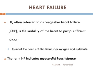 HEART FAILURE
❖ HF, often referred to as congestive heart failure
(CHF), is the inability of the heart to pump sufficient
blood
❖ to meet the needs of the tissues for oxygen and nutrients.
❑ The term HF indicates myocardial heart disease
12/20/2024
29
By: Jemal B.
 