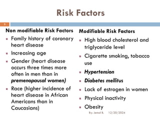Risk Factors
Non modifiable Risk Factors
Family history of coronary
heart disease
Increasing age
Gender (heart disease
occurs three times more
often in men than in
premenopausal women)
Race (higher incidence of
heart disease in African
Americans than in
Caucasians)
Modifiable Risk Factors
High blood cholesterol and
triglyceride level
Cigarette smoking, tobacco
use
Hypertension
Diabetes mellitus
Lack of estrogen in women
Physical inactivity
Obesity
12/20/2024
3
By: Jemal B.
 