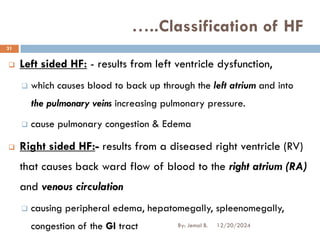 ❑ Left sided HF: - results from left ventricle dysfunction,
❑ which causes blood to back up through the left atrium and into
the pulmonary veins increasing pulmonary pressure.
❑ cause pulmonary congestion & Edema
❑ Right sided HF:- results from a diseased right ventricle (RV)
that causes back ward flow of blood to the right atrium (RA)
and venous circulation
❑ causing peripheral edema, hepatomegally, spleenomegally,
congestion of the GI tract
…..Classification of HF
12/20/2024
31
By: Jemal B.
 