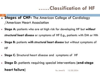 Stages of CHF- The American College of Cardiology
/American Heart Association
Stage A: patients who are at high risk for developing HF but without
structural heart disease or symptoms of HF E.g., patients with DM or Hth
Stage B: patients with structural heart disease but without symptoms of
HF
Stage C: Structural heart disease and symptoms of HF
Stage D: patients requiring special interventions (end-stage
heart failure)
……Classification of HF
12/20/2024
33
By: Jemal B.
 