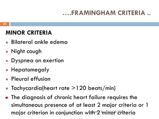 MINOR CRITERIA
Bilateral ankle edema
Night cough
Dyspnea on exertion
Hepatomegaly
Pleural effusion
Tachycardia(heart rate >120 beats/min)
The diagnosis of chronic heart failure requires the
simultaneous presence of at least 2 major criteria or 1
major criterion in conjunction with 2 minor criteria
….FRAMINGHAM CRITERIA ..
12/20/2024
42
By: Jemal B.
 