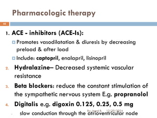 Pharmacologic therapy
1. ACE - inhibitors (ACE-Is):
 Promotes vasodilatation & diuresis by decreasing
preload & after load
 Include: captopril, enalapril, lisinopril
2. Hydralazine– Decreased systemic vascular
resistance
3. Beta blockers: reduce the constant stimulation of
the sympathetic nervous system E.g. propranolol
4. Digitalis e.g. digoxin 0.125, 0.25, 0.5 mg
- slow conduction through the atrioventricular node
12/20/2024
45
By: Jemal B.
 