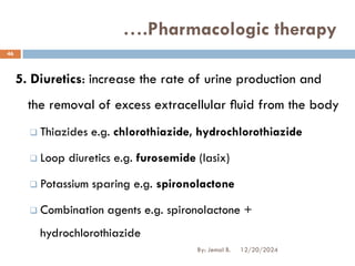 5. Diuretics: increase the rate of urine production and
the removal of excess extracellular ﬂuid from the body
❑ Thiazides e.g. chlorothiazide, hydrochlorothiazide
❑ Loop diuretics e.g. furosemide (lasix)
❑ Potassium sparing e.g. spironolactone
❑ Combination agents e.g. spironolactone +
hydrochlorothiazide
….Pharmacologic therapy
12/20/2024
46
By: Jemal B.
 
