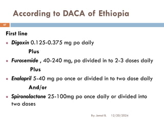 According to DACA of Ethiopia
First line
Digoxin 0.125-0.375 mg po daily
Plus
Furosemide , 40-240 mg, po divided in to 2-3 doses daily
Plus
Enalapril 5-40 mg po once or divided in to two dose daily
And/or
Spironolactone 25-100mg po once daily or divided into
two doses
12/20/2024
47
By: Jemal B.
 